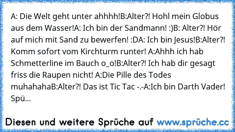 A: Die Welt geht unter ahhhh!
B:Alter?! Hohl mein Globus aus dem Wasser!
A: Ich bin der Sandmann! :)
B: Alter?! Hör auf mich mit Sand zu bewerfen! :D
A: Ich bin Jesus!
B:Alter?! Komm sofort vom Kirchturm runter! 
A:Ahhh ich hab Schmetterline im Bauch o_o!
B:Alter?! Ich hab dir gesagt friss die Raupen nicht! 
A:Die Pille des Todes muhahaha
B:Alter?! Das ist Tic Tac -.-
A:Ich bin Darth Vader! Spüre ...