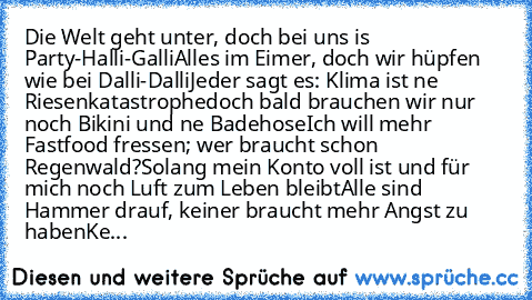 Die Welt geht unter, doch bei uns is’ Party-Halli-Galli
Alles im Eimer, doch wir hüpfen wie bei Dalli-Dalli
Jeder sagt es: Klima ist ’ne Riesenkatastrophe
doch bald brauchen wir nur noch Bikini und ’ne Badehose
Ich will mehr Fastfood fressen; wer braucht schon Regenwald?
Solang mein Konto voll ist und für mich noch Luft zum Leben bleibt
Alle sind Hammer drauf, keiner braucht mehr Angst zu haben...