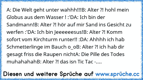 A: Die Welt geht unter wahhh!!!
B: Alter ?! hohl mein Globus aus dem Wasser ! :'D
A: Ich bin der Sandmann!
B: Alter ?! hör auf mir Sand ins Gesicht zu werfen :'D
A: Ich bin Jeeeeeesus!
B: Alter ?! Komm sofort vom Kirchturm runter!! :D
A: Ahhhh ich hab Schmetterlinge im Bauch o_o
B: Alter ?! ich hab dir gesagt friss die Raupen nicht
A: Die Pille des Todes muhahahah
B: Alter ?! das isn Tic Tac -....