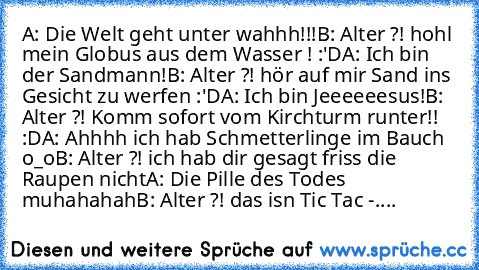 A: Die Welt geht unter wahhh!!!
B: Alter ?! hohl mein Globus aus dem Wasser ! :'D
A: Ich bin der Sandmann!
B: Alter ?! hör auf mir Sand ins Gesicht zu werfen :'D
A: Ich bin Jeeeeeesus!
B: Alter ?! Komm sofort vom Kirchturm runter!! :D
A: Ahhhh ich hab Schmetterlinge im Bauch o_o
B: Alter ?! ich hab dir gesagt friss die Raupen nicht
A: Die Pille des Todes muhahahah
B: Alter ?! das isn Tic Tac -....