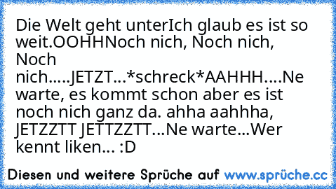 Die Welt geht unter
Ich glaub es ist so weit.
OOHH
Noch nich, Noch nich, Noch nich.....JETZT...*schreck*
AAHHH....Ne warte, es kommt schon aber es ist noch nich ganz da. ahha aahhha, JETZZTT JETTZZTT...
Ne warte...
Wer kennt liken... :D