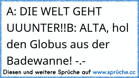 A: DIE WELT GEHT UUUNTER!!
B: ALTA, hol den Globus aus der Badewanne! -.-