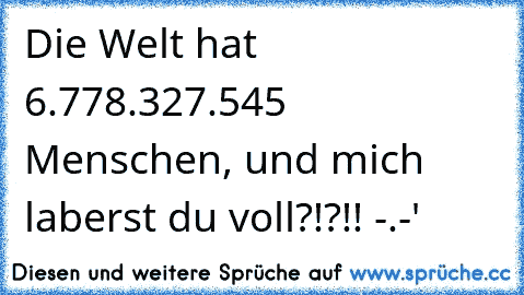 Die Welt hat 6.778.327.545 Menschen, und mich laberst du voll?!?!! -.-'