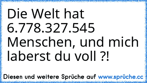 Die Welt hat 6.778.327.545 Menschen, und mich laberst du voll ?!