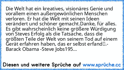 Die Welt hat ein kreatives, visionäres Genie und vorallem einen außergewönlichen Menschen verloren. Er hat die Welt mit seinen Ideen verändert und schöner gemacht.
Danke, für alles. 
„Es gibt wahrscheinlich keine größere Würdigung von Steves Erfolg als die Tatsache, dass die größten Teile der Welt von seinem Tod auf einem Gerät erfahren haben, das er selbst erfand“.
- Barack Obama -
Steve Jobs
...