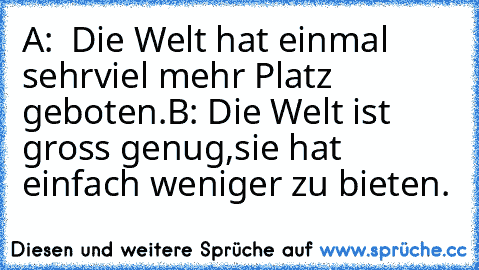 A:  Die Welt hat einmal sehr
viel mehr Platz geboten.
B: Die Welt ist gross genug,
sie hat einfach weniger zu bieten.