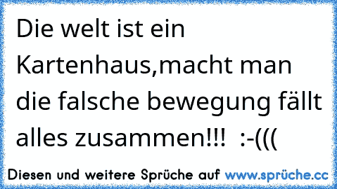 Die welt ist ein Kartenhaus,macht man die falsche bewegung fällt alles zusammen!!!  :-(((