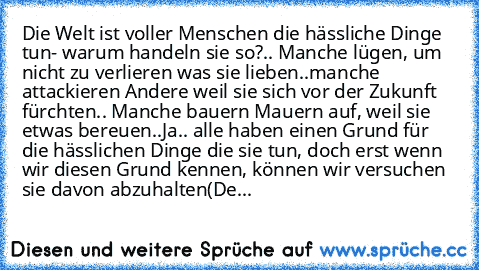 Die Welt ist voller Menschen die hässliche Dinge tun
- warum handeln sie so?.. Manche lügen, um nicht zu verlieren was sie lieben..manche attackieren Andere weil sie sich vor der Zukunft fürchten.. Manche bauern Mauern auf, weil sie etwas bereuen..
Ja.. alle haben einen Grund für die hässlichen Dinge die sie tun, doch erst wenn wir diesen Grund kennen, können wir versuchen sie davon abzuhalten
(De...