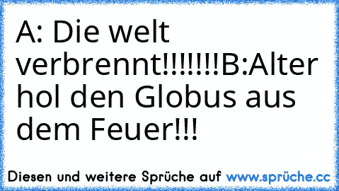 A: Die welt verbrennt!!!!!!!
B:Alter hol den Globus aus dem Feuer!!!