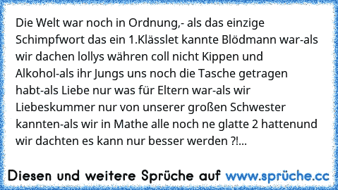 Die Welt war noch in Ordnung,
- als das einzige Schimpfwort das ein 1.Klässlet kannte Blödmann war
-als wir dachen lollys währen coll nicht Kippen und Alkohol
-als ihr Jungs uns noch die Tasche getragen habt
-als Liebe nur was für Eltern war
-als wir Liebeskummer nur von unserer großen Schwester kannten
-als wir in Mathe alle noch ne glatte 2 hatten
und wir dachten es kann nur besser werden ?!...