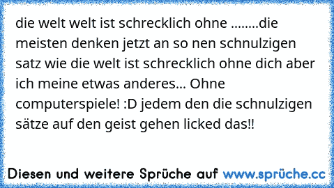 die welt welt ist schrecklich ohne ........
die meisten denken jetzt an so nen schnulzigen satz wie die welt ist schrecklich ohne dich aber ich meine etwas anderes
... Ohne computerspiele! :D jedem den die schnulzigen sätze auf den geist gehen licked das!!