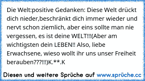 Die Welt:
positive Gedanken: Diese Welt drückt dich nieder,beschränkt dich immer wieder und nervt schon ziemlich, aber eins sollte man nie vergessen, es ist deine WELT!!!
(Aber am wichtigsten dein LEBEN!! Also, liebe Erwachsene, wieso wollt ihr uns unser Freiheit berauben???!!!)
K.**.K