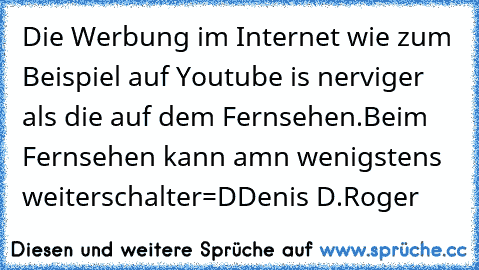 Die Werbung im Internet wie zum Beispiel auf Youtube is nerviger als die auf dem Fernsehen.
Beim Fernsehen kann amn wenigstens weiterschalter=D
Denis D.Roger