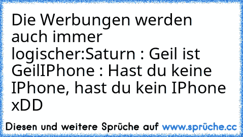 Die Werbungen werden auch immer logischer:
Saturn : Geil ist Geil
IPhone : Hast du keine IPhone, hast du kein IPhone 
xDD