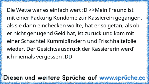 Die Wette war es einfach wert :D >>
Mein Freund ist mit einer Packung Kondome zur Kassierein gegangen, als sie dann einchecken wollte, hat er so getan, als ob er nicht genügend Geld hat, ist zurück und kam mit einer Schachtel Kummibändern und Frischhaltefolie wieder. Der Gesichtsausdruck der Kassiererin werd' ich niemals vergessen :DD