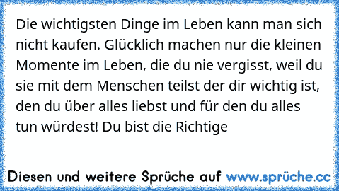 Die wichtigsten Dinge im Leben kann man sich nicht kaufen. Glücklich machen nur die kleinen Momente im Leben, die du nie vergisst, weil du sie mit dem Menschen teilst der dir wichtig ist, den du über alles liebst und für den du alles tun würdest! Du bist die Richtige 