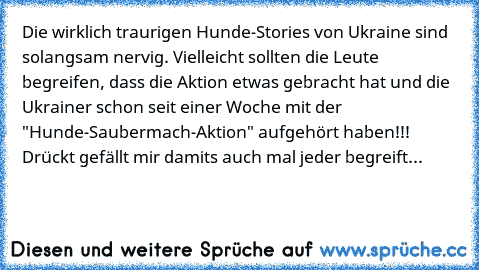 Die wirklich traurigen Hunde-Stories von Ukraine sind solangsam nervig. Vielleicht sollten die Leute begreifen, dass die Aktion etwas gebracht hat und die Ukrainer schon seit einer Woche mit der "Hunde-Saubermach-Aktion" aufgehört haben!!! Drückt gefällt mir damits auch mal jeder begreift...