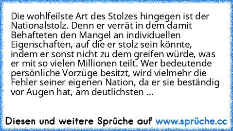 Die wohlfeilste Art des Stolzes hingegen ist der Nationalstolz. Denn er verrät in dem damit Behafteten den Mangel an individuellen Eigenschaften, auf die er stolz sein könnte, indem er sonst nicht zu dem greifen würde, was er mit so vielen Millionen teilt. Wer bedeutende persönliche Vorzüge besitzt, wird vielmehr die Fehler seiner eigenen Nation, da er sie beständig vor Augen hat, am deutlichst...