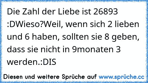 Die Zahl der Liebe ist 26893 :D
Wieso?
Weil, wenn sich 2 lieben und 6 haben, sollten sie 8 geben, dass sie nicht in 9monaten 3 werden.
:D
IS