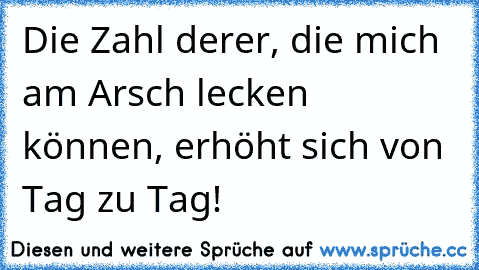 Die Zahl derer, die mich am Arsch lecken können, erhöht sich von Tag zu Tag!