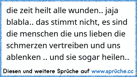 die zeit heilt alle wunden.. jaja blabla.. das stimmt nicht, es sind die menschen die uns lieben die schmerzen vertreiben und uns ablenken .. und sie sogar heilen..