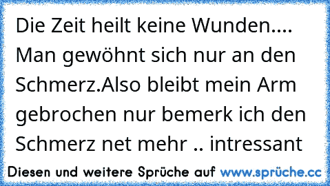 Die Zeit heilt keine Wunden.... Man gewöhnt sich nur an den Schmerz.
Also bleibt mein Arm gebrochen nur bemerk ich den Schmerz net mehr .. intressant