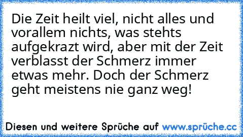 Die Zeit heilt viel, nicht alles und vorallem nichts, was stehts aufgekrazt wird, aber mit der Zeit verblasst der Schmerz immer etwas mehr. Doch der Schmerz geht meistens nie ganz weg!