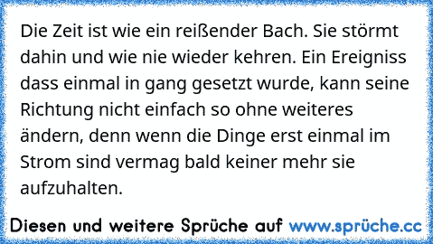 Die Zeit ist wie ein reißender Bach. Sie störmt dahin und wie nie wieder kehren. Ein Ereigniss dass einmal in gang gesetzt wurde, kann seine Richtung nicht einfach so ohne weiteres ändern, denn wenn die Dinge erst einmal im Strom sind vermag bald keiner mehr sie aufzuhalten.