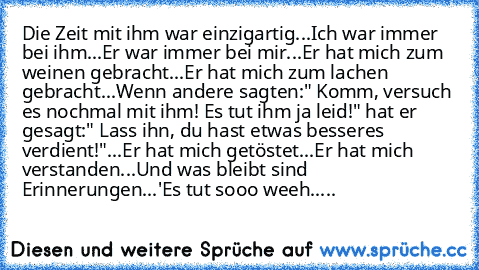 Die Zeit mit ihm war einzigartig...
Ich war immer bei ihm...
Er war immer bei mir...
Er hat mich zum weinen gebracht...
Er hat mich zum lachen gebracht...
Wenn andere sagten:" Komm, versuch es nochmal mit ihm! Es tut ihm ja leid!" hat er gesagt:" Lass ihn, du hast etwas besseres verdient!"...
Er hat mich getöstet...
Er hat mich verstanden...
Und was bleibt sind Erinnerungen...♥'
Es tut sooo wee...