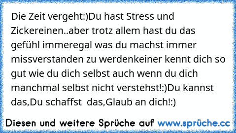 Die Zeit vergeht:)
Du hast Stress und Zickereinen..
aber trotz allem hast du das gefühl immer
egal was du machst immer missverstanden zu werden♥
keiner kennt dich so gut wie du dich selbst auch wenn du dich manchmal selbst nicht verstehst!:)
Du kannst das,Du schaffst  das,Glaub an dich!:)♥