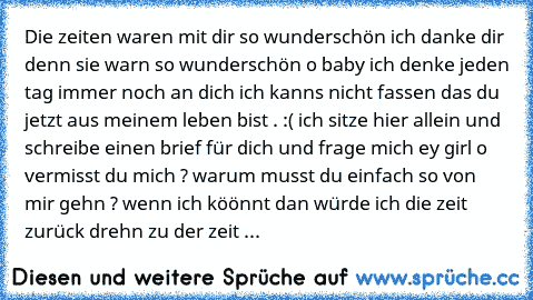 Die zeiten waren mit dir so wunderschön ich danke dir denn sie warn so wunderschön o baby ich denke jeden tag immer noch an dich ich kanns nicht fassen das du jetzt aus meinem leben bist . :( ich sitze hier allein und schreibe einen brief für dich und frage mich ey girl o vermisst du mich ? warum musst du einfach so von mir gehn ? wenn ich köönnt dan würde ich die zeit zurück drehn zu der zeit ...