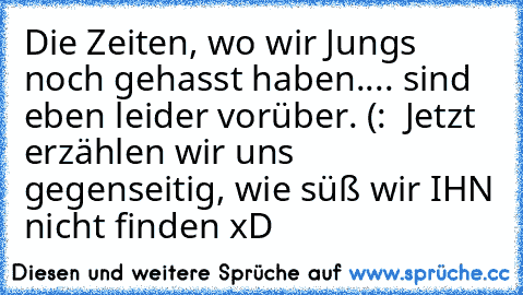 Die Zeiten, wo wir Jungs noch gehasst haben.... sind eben leider vorüber. (: ♥ 
Jetzt erzählen wir uns gegenseitig, wie süß wir IHN nicht finden xD