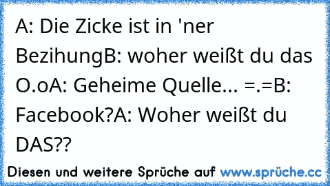 A: Die Zicke ist in 'ner Bezihung
B: woher weißt du das O.o
A: Geheime Quelle... =.=
B: Facebook?
A: Woher weißt du DAS??