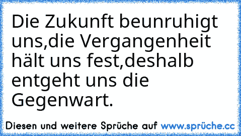 Die Zukunft beunruhigt uns,
die Vergangenheit hält uns fest,
deshalb entgeht uns die Gegenwart.