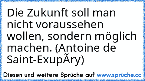 Die Zukunft soll man nicht voraussehen wollen, sondern möglich machen. (Antoine de Saint-Exupéry)