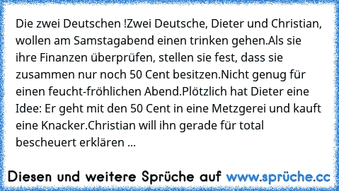 Die zwei Deutschen !
Zwei Deutsche, Dieter und Christian, wollen am Samstagabend einen trinken gehen.
Als sie ihre Finanzen überprüfen, stellen sie fest, dass sie zusammen nur noch 50 Cent besitzen.
Nicht genug für einen feucht-fröhlichen Abend.
Plötzlich hat Dieter eine Idee: Er geht mit den 50 Cent in eine Metzgerei und kauft eine Knacker.
Christian will ihn gerade für total bescheuert erklär...