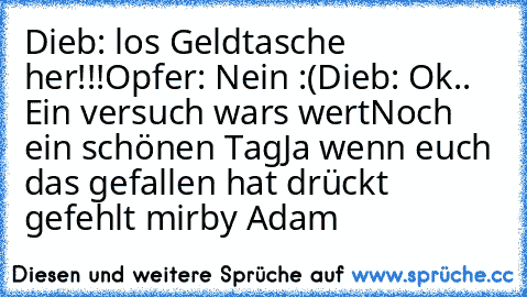 Dieb: los Geldtasche her!!!
Opfer: Nein :(
Dieb: Ok.. Ein versuch wars wert
Noch ein schönen Tag
Ja wenn euch das gefallen hat drückt gefehlt mir
by Adam