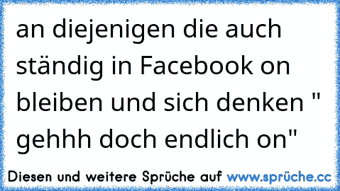 an diejenigen die auch ständig in Facebook on bleiben und sich denken " gehhh doch endlich on" ♥