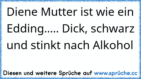 Diene Mutter ist wie ein Edding..... Dick, schwarz und stinkt nach Alkohol