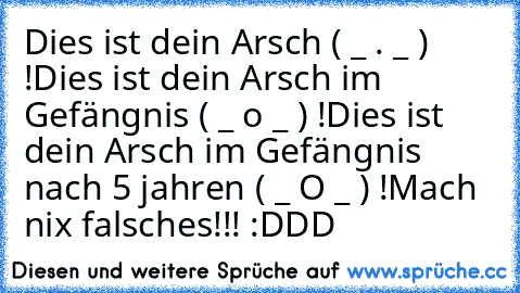 Dies ist dein Arsch ( _ . _ ) !
Dies ist dein Arsch im Gefängnis ( _ o _ ) !
Dies ist dein Arsch im Gefängnis nach 5 jahren ( _ O _ ) !
Mach nix falsches!!! :DDD