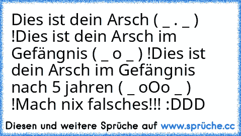 Dies ist dein Arsch ( _ . _ ) !
Dies ist dein Arsch im Gefängnis ( _ o _ ) !
Dies ist dein Arsch im Gefängnis nach 5 jahren ( _ oOo _ ) !
Mach nix falsches!!! :DDD