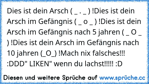 Dies ist dein Arsch ( _ . _ ) !
Dies ist dein Arsch im Gefängnis ( _ o _ ) !
Dies ist dein Arsch im Gefängnis nach 5 jahren ( _ O _ ) !
Dies ist dein Arsch im Gefängnis nach 10 jahren (_O_) !
Mach nix falsches!!! :DDD
" LIKEN" wenn du lachst!!!!! :D