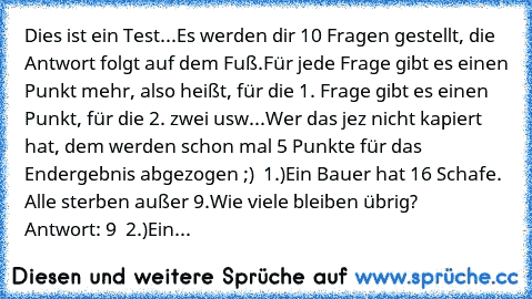 Dies ist ein Test...
Es werden dir 10 Fragen gestellt, die Antwort folgt auf dem Fuß.
Für jede Frage gibt es einen Punkt mehr, also heißt, für die 1. Frage gibt es einen Punkt, für die 2. zwei usw...
Wer das jez nicht kapiert hat, dem werden schon mal 5 Punkte für das Endergebnis abgezogen ;)  
1.)
Ein Bauer hat 16 Schafe. Alle sterben außer 9.
Wie viele bleiben übrig?        
Antwort: 9  
2.)
Ein...