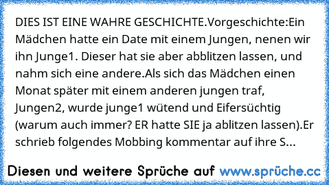 DIES IST EINE WAHRE GESCHICHTE.
Vorgeschichte:
Ein Mädchen hatte ein Date mit einem Jungen, nenen wir ihn Junge1. Dieser hat sie aber abblitzen lassen, und nahm sich eine andere.Als sich das Mädchen einen Monat später mit einem anderen jungen traf, Jungen2, wurde junge1 wütend und Eifersüchtig (warum auch immer? ER hatte SIE ja ablitzen lassen).
Er schrieb folgendes Mobbing kommentar auf ihre S...