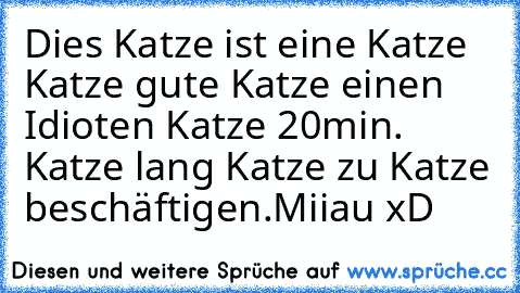 Dies Katze ist eine Katze Katze gute Katze einen Idioten Katze 20min. Katze lang Katze zu Katze beschäftigen.
Miiau xD