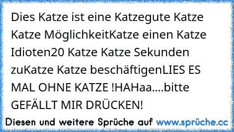 Dies Katze ist eine Katze
gute Katze Katze Möglichkeit
Katze einen Katze Idioten
20 Katze Katze Sekunden zu
Katze Katze beschäftigen
LIES ES MAL OHNE KATZE !
HAHaa....bitte GEFÄLLT MIR DRÜCKEN!