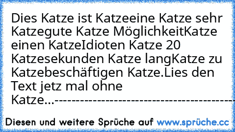 Dies Katze ist Katze
eine Katze sehr Katze
gute Katze Möglichkeit
Katze einen Katze
Idioten Katze 20 Katze
sekunden Katze lang
Katze zu Katze
beschäftigen Katze.
Lies den Text jetz mal ohne Katze...
--------------------------------------------------
Witze