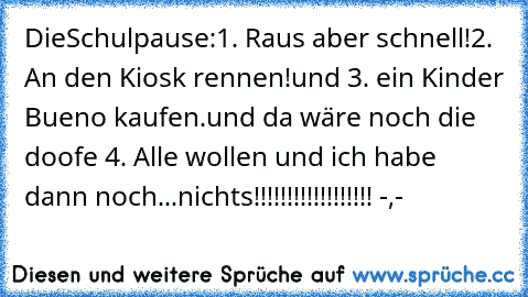 DieSchulpause:
1. Raus aber schnell!
2. An den Kiosk rennen!
und 3. ein Kinder Bueno kaufen.
und da wäre noch die doofe 4. Alle wollen und ich habe dann noch...
nichts!!!!!!!!!!!!!!!!!! -,-