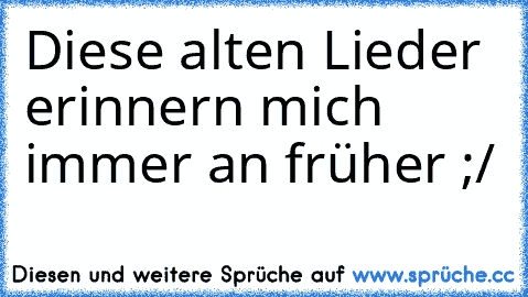 Diese alten Lieder erinnern mich immer an früher ;/