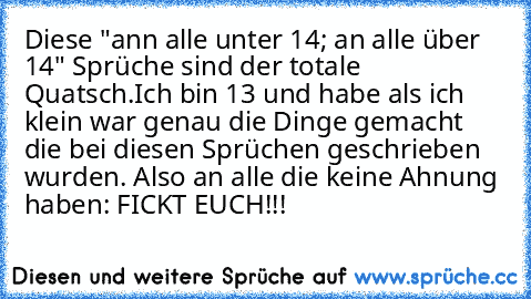 Diese "ann alle unter 14; an alle über 14" Sprüche sind der totale Quatsch.Ich bin 13 und habe als ich klein war genau die Dinge gemacht die bei diesen Sprüchen geschrieben wurden. Also an alle die keine Ahnung haben: FICKT EUCH!!!